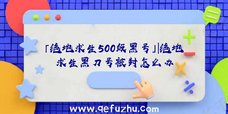 「绝地求生500级黑号」|绝地求生黑刀号被封怎么办